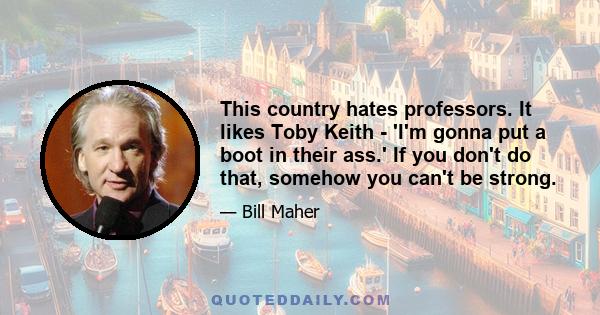 This country hates professors. It likes Toby Keith - 'I'm gonna put a boot in their ass.' If you don't do that, somehow you can't be strong.