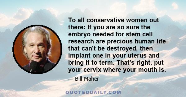 To all conservative women out there: If you are so sure the embryo needed for stem cell research are precious human life that can't be destroyed, then implant one in your uterus and bring it to term. That's right, put