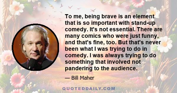 To me, being brave is an element that is so important with stand-up comedy. It's not essential. There are many comics who were just funny, and that's fine, too. But that's never been what I was trying to do in comedy. I 