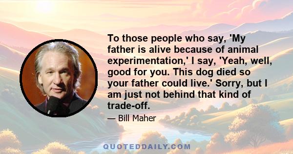 To those people who say, 'My father is alive because of animal experimentation,' I say, 'Yeah, well, good for you. This dog died so your father could live.' Sorry, but I am just not behind that kind of trade-off.