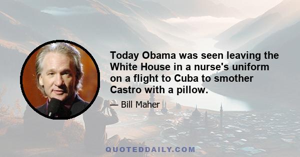 Today Obama was seen leaving the White House in a nurse's uniform on a flight to Cuba to smother Castro with a pillow.