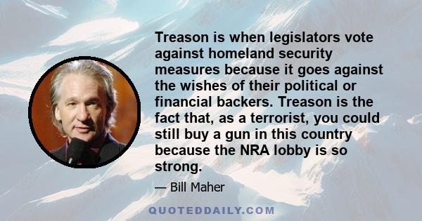 Treason is when legislators vote against homeland security measures because it goes against the wishes of their political or financial backers. Treason is the fact that, as a terrorist, you could still buy a gun in this 