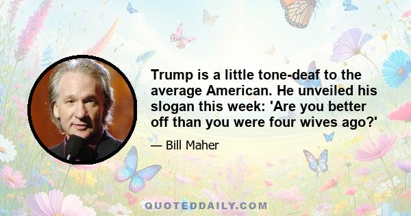 Trump is a little tone-deaf to the average American. He unveiled his slogan this week: 'Are you better off than you were four wives ago?'