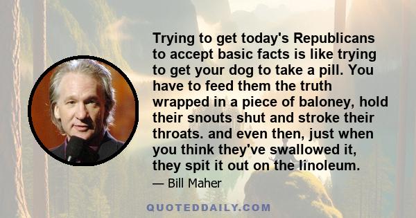 Trying to get today's Republicans to accept basic facts is like trying to get your dog to take a pill. You have to feed them the truth wrapped in a piece of baloney, hold their snouts shut and stroke their throats. and