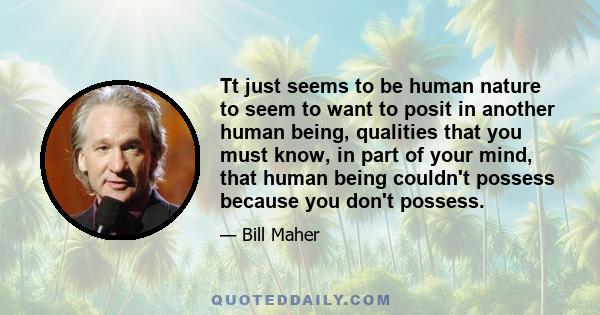 Tt just seems to be human nature to seem to want to posit in another human being, qualities that you must know, in part of your mind, that human being couldn't possess because you don't possess.