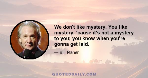 We don't like mystery. You like mystery, 'cause it's not a mystery to you; you know when you're gonna get laid.