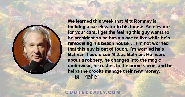 We learned this week that Mitt Romney is building a car elevator in his house. An elevator for your cars. I get the feeling this guy wants to be president so he has a place to live while he's remodeling his beach house. 