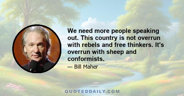 We need more people speaking out. This country is not overrun with rebels and free thinkers. It's overrun with sheep and conformists.