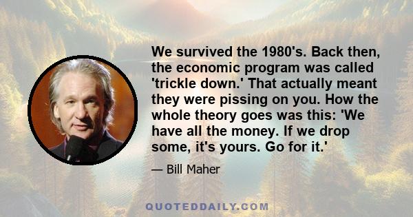 We survived the 1980's. Back then, the economic program was called 'trickle down.' That actually meant they were pissing on you. How the whole theory goes was this: 'We have all the money. If we drop some, it's yours.