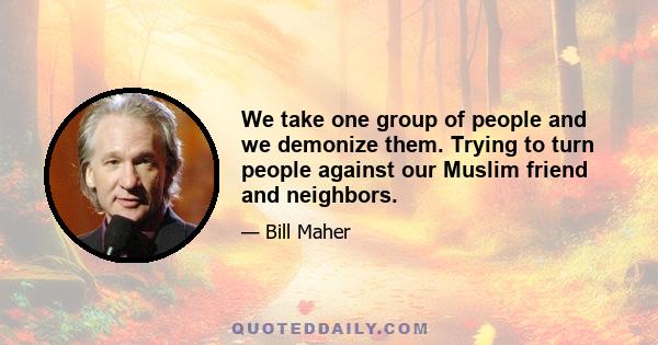 We take one group of people and we demonize them. Trying to turn people against our Muslim friend and neighbors.