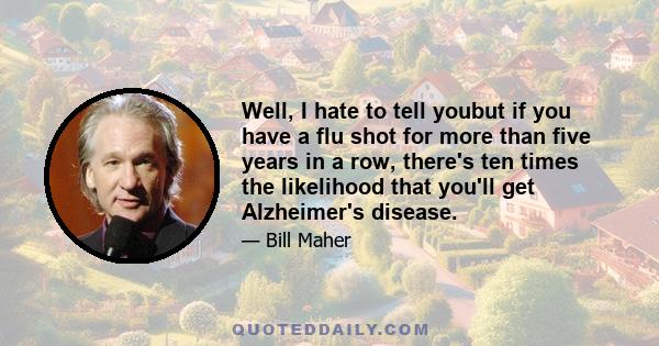 Well, I hate to tell youbut if you have a flu shot for more than five years in a row, there's ten times the likelihood that you'll get Alzheimer's disease.