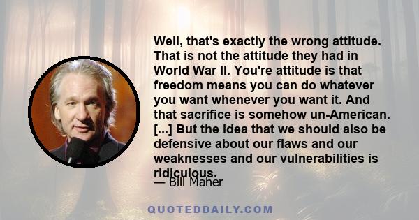 Well, that's exactly the wrong attitude. That is not the attitude they had in World War II. You're attitude is that freedom means you can do whatever you want whenever you want it. And that sacrifice is somehow