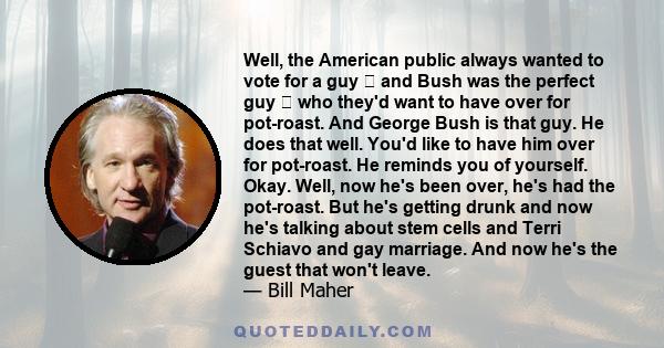 Well, the American public always wanted to vote for a guy  and Bush was the perfect guy  who they'd want to have over for pot-roast. And George Bush is that guy. He does that well. You'd like to have him over for