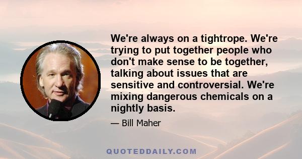 We're always on a tightrope. We're trying to put together people who don't make sense to be together, talking about issues that are sensitive and controversial. We're mixing dangerous chemicals on a nightly basis.