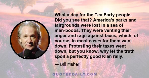 What a day for the Tea Party people. Did you see that? America's parks and fairgrounds were lost in a sea of man-boobs. They were venting their anger and rage against taxes, which, of course, in most cases for them went 