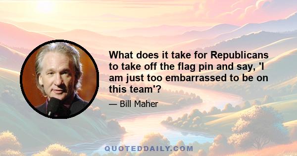 What does it take for Republicans to take off the flag pin and say, 'I am just too embarrassed to be on this team'?