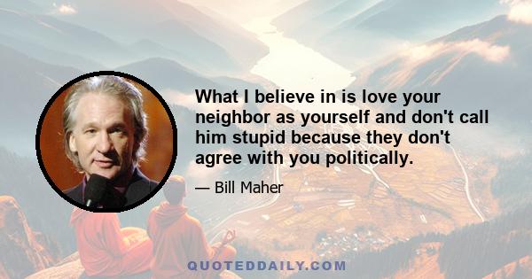 What I believe in is love your neighbor as yourself and don't call him stupid because they don't agree with you politically.