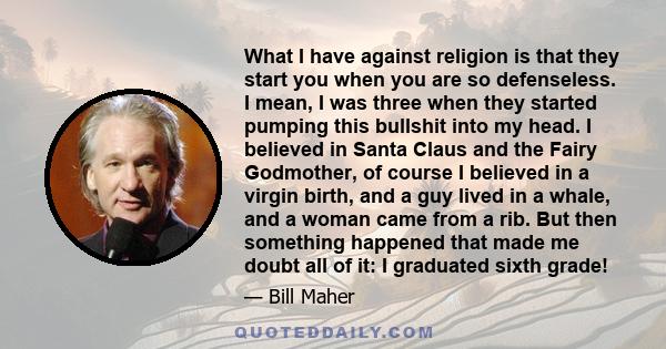 What I have against religion is that they start you when you are so defenseless. I mean, I was three when they started pumping this bullshit into my head. I believed in Santa Claus and the Fairy Godmother, of course I