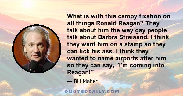 What is with this campy fixation on all things Ronald Reagan? They talk about him the way gay people talk about Barbra Streisand. I think they want him on a stamp so they can lick his ass. I think they wanted to name