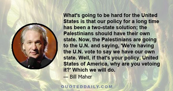 What's going to be hard for the United States is that our policy for a long time has been a two-state solution; the Palestinians should have their own state. Now, the Palestinians are going to the U.N. and saying,