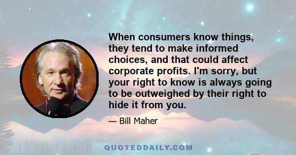 When consumers know things, they tend to make informed choices, and that could affect corporate profits. I'm sorry, but your right to know is always going to be outweighed by their right to hide it from you.