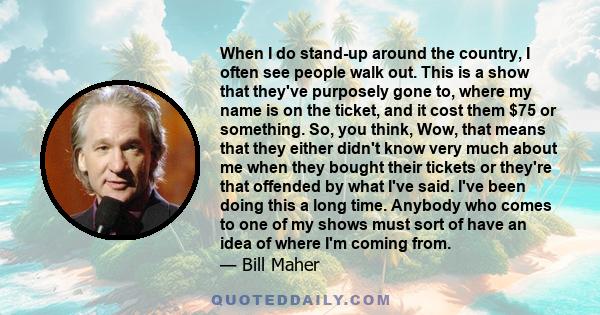 When I do stand-up around the country, I often see people walk out. This is a show that they've purposely gone to, where my name is on the ticket, and it cost them $75 or something. So, you think, Wow, that means that