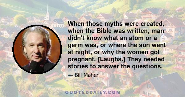 When those myths were created, when the Bible was written, man didn't know what an atom or a germ was, or where the sun went at night, or why the women got pregnant. [Laughs.] They needed stories to answer the questions.