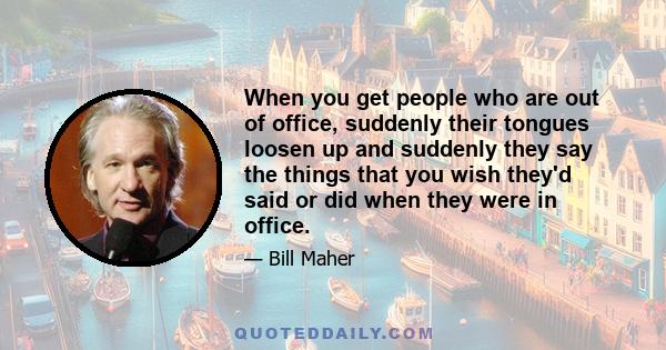 When you get people who are out of office, suddenly their tongues loosen up and suddenly they say the things that you wish they'd said or did when they were in office.