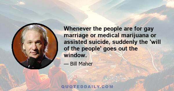 Whenever the people are for gay marriage or medical marijuana or assisted suicide, suddenly the 'will of the people' goes out the window.