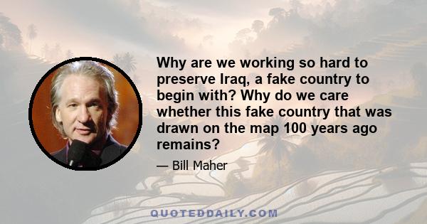 Why are we working so hard to preserve Iraq, a fake country to begin with? Why do we care whether this fake country that was drawn on the map 100 years ago remains?