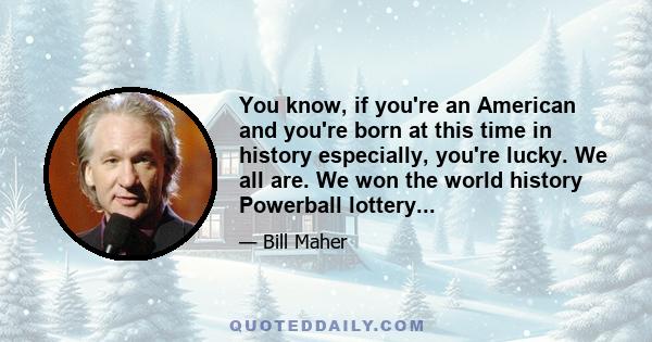 You know, if you're an American and you're born at this time in history especially, you're lucky. We all are. We won the world history Powerball lottery...