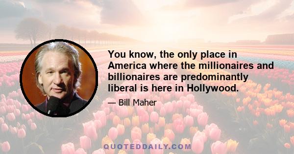 You know, the only place in America where the millionaires and billionaires are predominantly liberal is here in Hollywood.