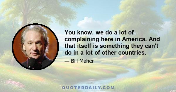 You know, we do a lot of complaining here in America. And that itself is something they can't do in a lot of other countries.