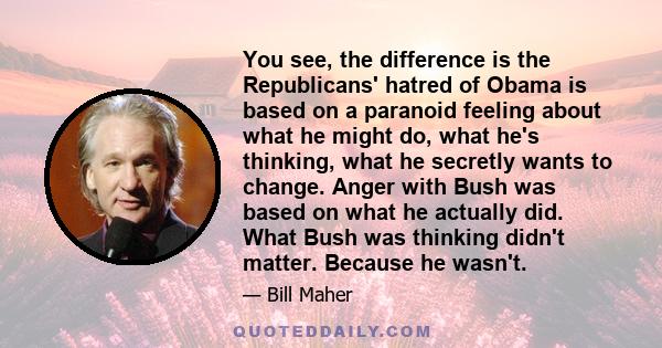 You see, the difference is the Republicans' hatred of Obama is based on a paranoid feeling about what he might do, what he's thinking, what he secretly wants to change. Anger with Bush was based on what he actually did. 