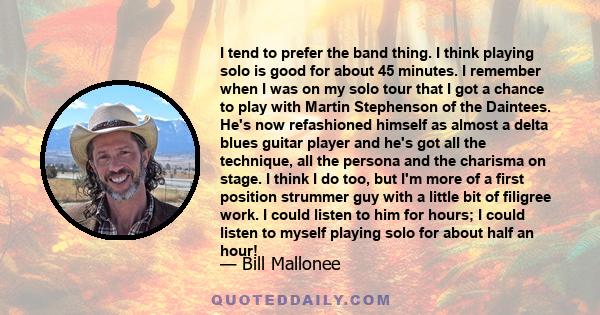 I tend to prefer the band thing. I think playing solo is good for about 45 minutes. I remember when I was on my solo tour that I got a chance to play with Martin Stephenson of the Daintees. He's now refashioned himself