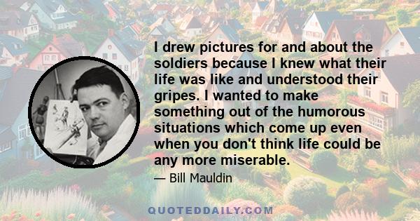 I drew pictures for and about the soldiers because I knew what their life was like and understood their gripes. I wanted to make something out of the humorous situations which come up even when you don't think life