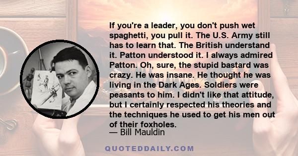 If you're a leader, you don't push wet spaghetti, you pull it. The U.S. Army still has to learn that. The British understand it. Patton understood it. I always admired Patton. Oh, sure, the stupid bastard was crazy. He