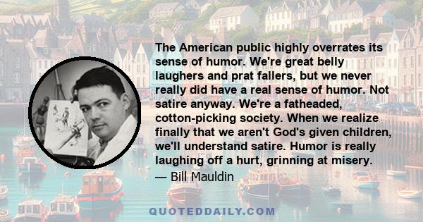 The American public highly overrates its sense of humor. We're great belly laughers and prat fallers, but we never really did have a real sense of humor. Not satire anyway. We're a fatheaded, cotton-picking society.