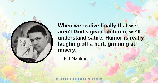 When we realize finally that we aren't God's given children, we'll understand satire. Humor is really laughing off a hurt, grinning at misery.