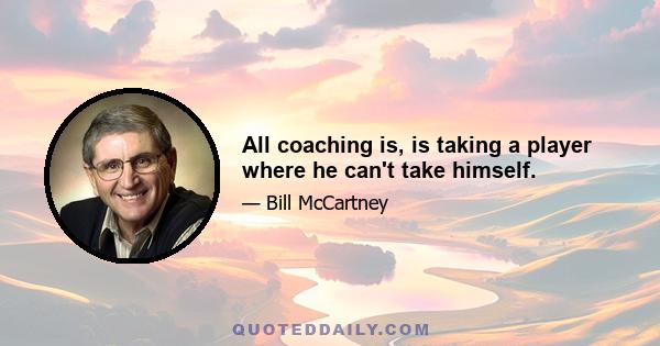 All coaching is, is taking a player where he can't take himself.