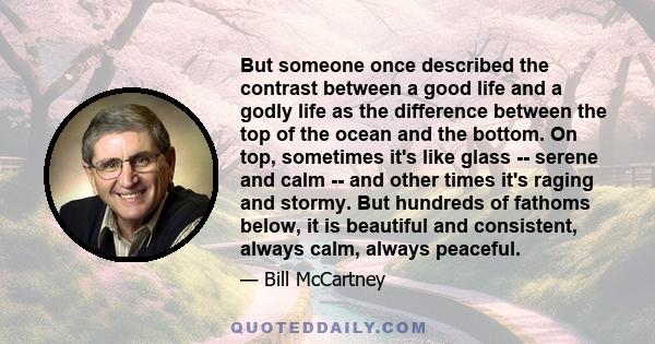 But someone once described the contrast between a good life and a godly life as the difference between the top of the ocean and the bottom. On top, sometimes it's like glass -- serene and calm -- and other times it's