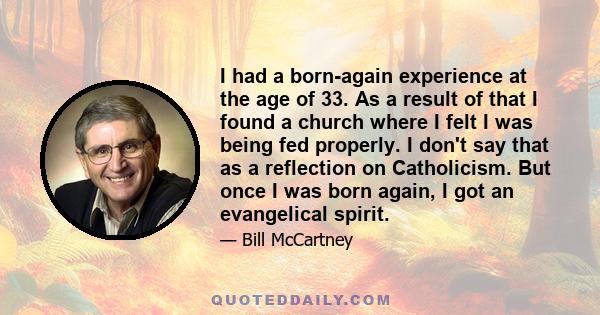 I had a born-again experience at the age of 33. As a result of that I found a church where I felt I was being fed properly. I don't say that as a reflection on Catholicism. But once I was born again, I got an