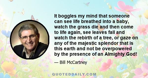 It boggles my mind that someone can see life breathed into a baby, watch the grass die and then come to life again, see leaves fall and watch the rebirth of a tree, or gaze on any of the majestic splendor that is this