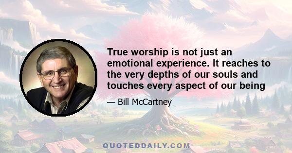 True worship is not just an emotional experience. It reaches to the very depths of our souls and touches every aspect of our being