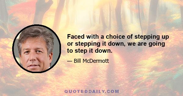 Faced with a choice of stepping up or stepping it down, we are going to step it down.