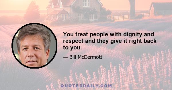 You treat people with dignity and respect and they give it right back to you.