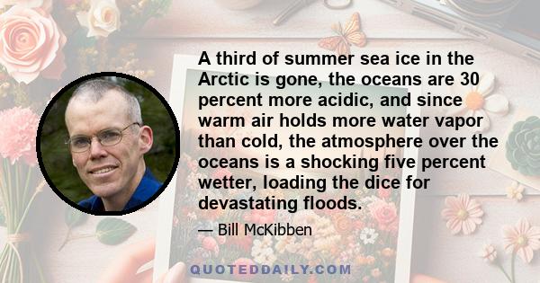 A third of summer sea ice in the Arctic is gone, the oceans are 30 percent more acidic, and since warm air holds more water vapor than cold, the atmosphere over the oceans is a shocking five percent wetter, loading the