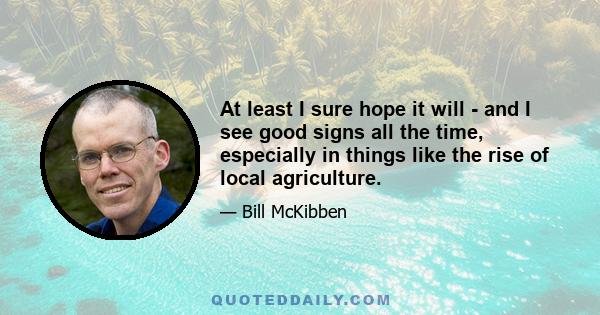 At least I sure hope it will - and I see good signs all the time, especially in things like the rise of local agriculture.