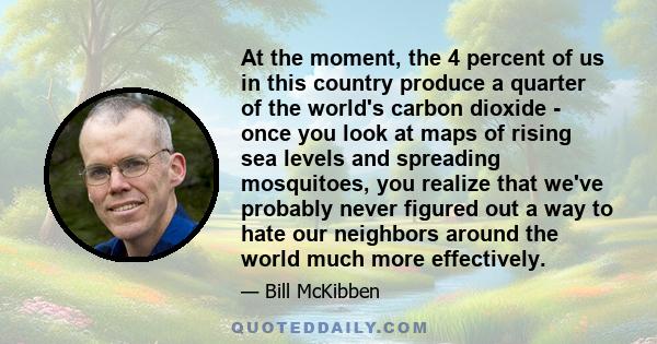 At the moment, the 4 percent of us in this country produce a quarter of the world's carbon dioxide - once you look at maps of rising sea levels and spreading mosquitoes, you realize that we've probably never figured out 