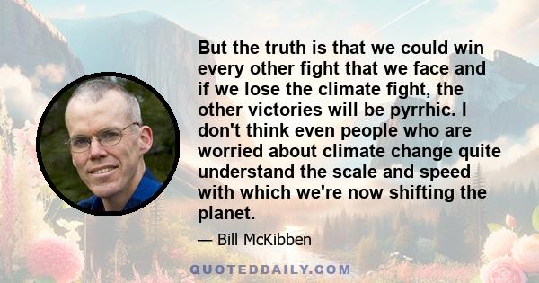 But the truth is that we could win every other fight that we face and if we lose the climate fight, the other victories will be pyrrhic. I don't think even people who are worried about climate change quite understand